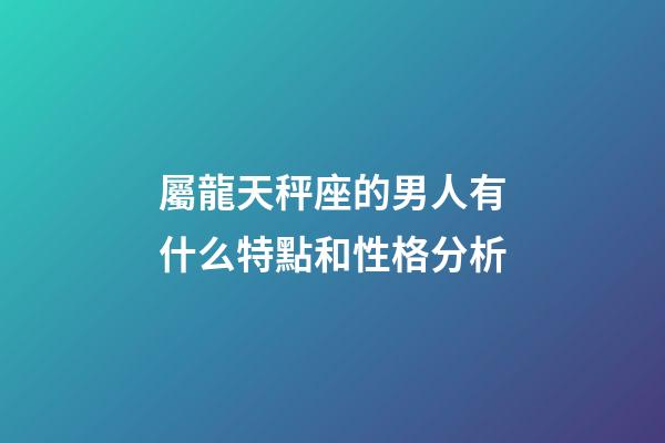 屬龍天秤座的男人有什么特點和性格分析-第1張-星座運勢-玄機派
