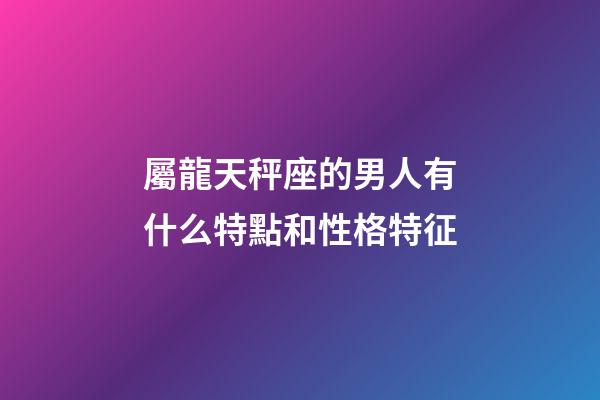 屬龍天秤座的男人有什么特點和性格特征-第1張-星座運勢-玄機派