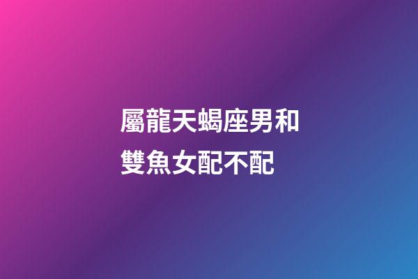 屬龍天蝎座男和雙魚女配不配-第1張-星座運勢-玄機派
