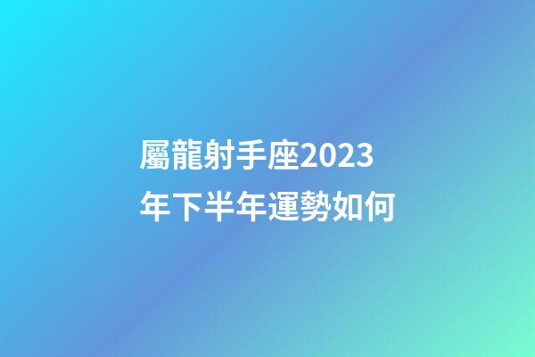 屬龍射手座2023年下半年運勢如何-第1張-星座運勢-玄機派