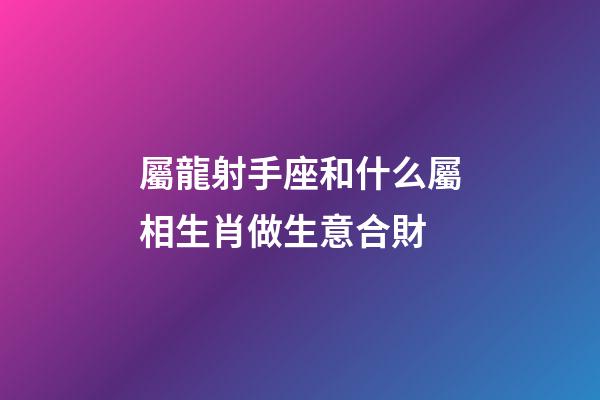 屬龍射手座和什么屬相生肖做生意合財-第1張-星座運勢-玄機派