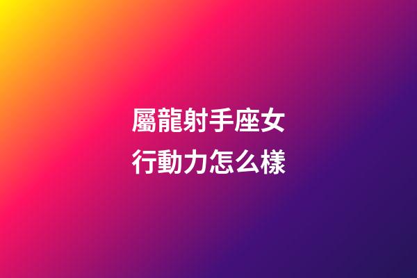 屬龍射手座女行動力怎么樣-第1張-星座運勢-玄機派