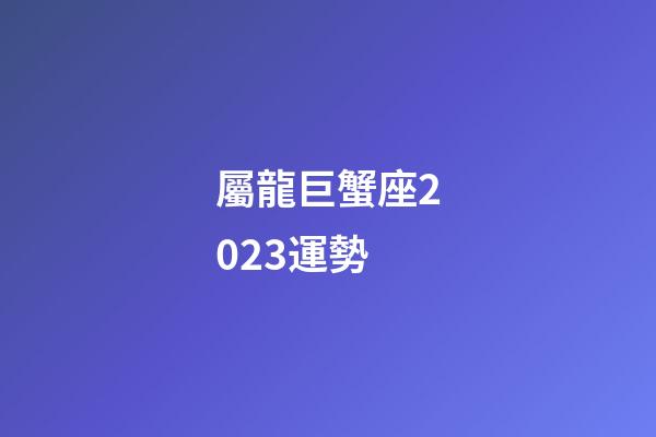 屬龍巨蟹座2023運勢-第1張-星座運勢-玄機派