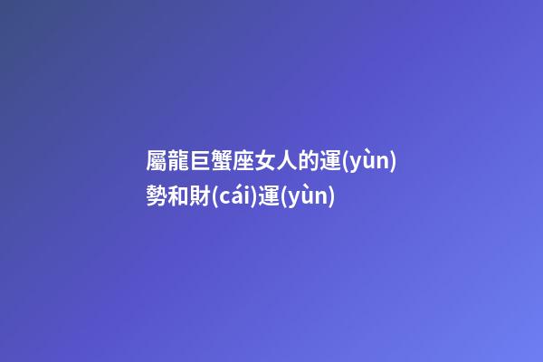 屬龍巨蟹座女人的運(yùn)勢和財(cái)運(yùn)-第1張-星座運(yùn)勢-玄機(jī)派