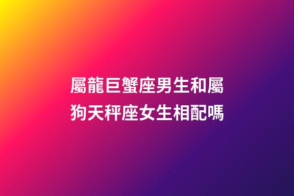 屬龍巨蟹座男生和屬狗天秤座女生相配嗎-第1張-星座運勢-玄機派