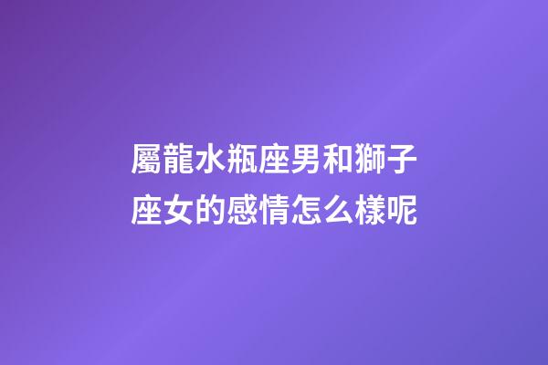 屬龍水瓶座男和獅子座女的感情怎么樣呢-第1張-星座運勢-玄機派