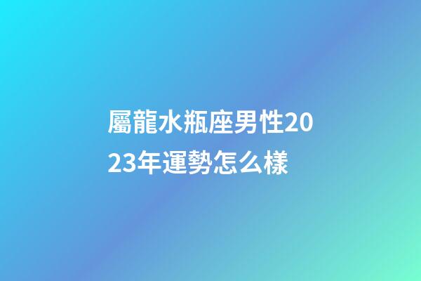 屬龍水瓶座男性2023年運勢怎么樣-第1張-星座運勢-玄機派