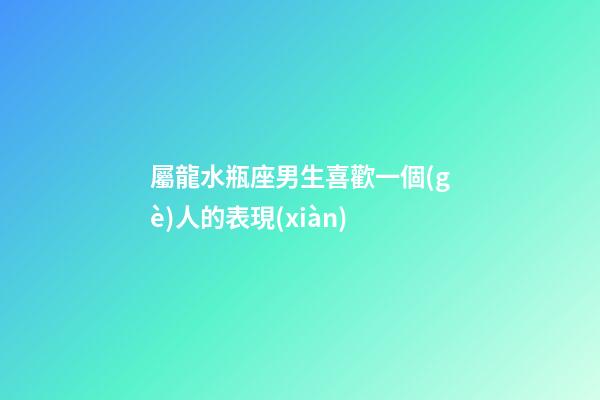 屬龍水瓶座男生喜歡一個(gè)人的表現(xiàn)-第1張-星座運(yùn)勢(shì)-玄機(jī)派