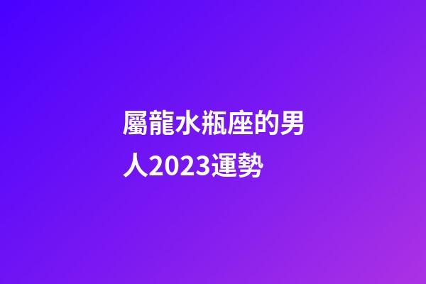 屬龍水瓶座的男人2023運勢-第1張-星座運勢-玄機派