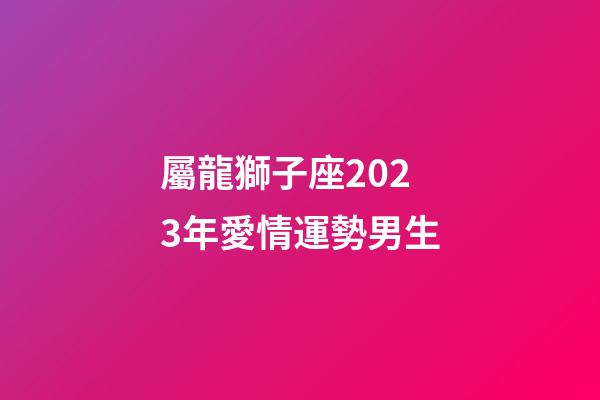 屬龍獅子座2023年愛情運勢男生-第1張-星座運勢-玄機派