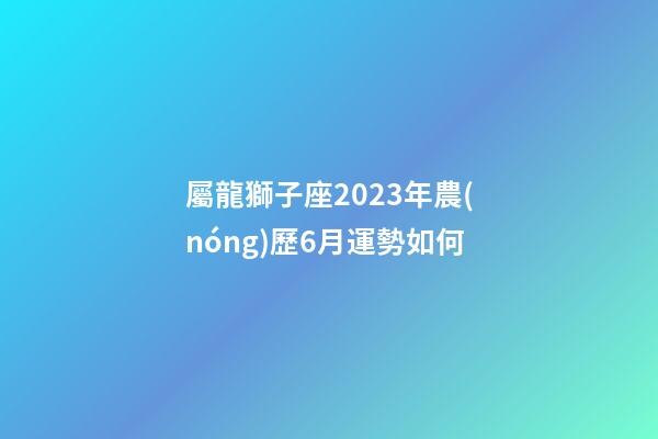 屬龍獅子座2023年農(nóng)歷6月運勢如何-第1張-星座運勢-玄機派