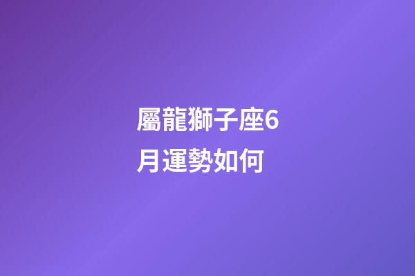 屬龍獅子座6月運勢如何-第1張-星座運勢-玄機派