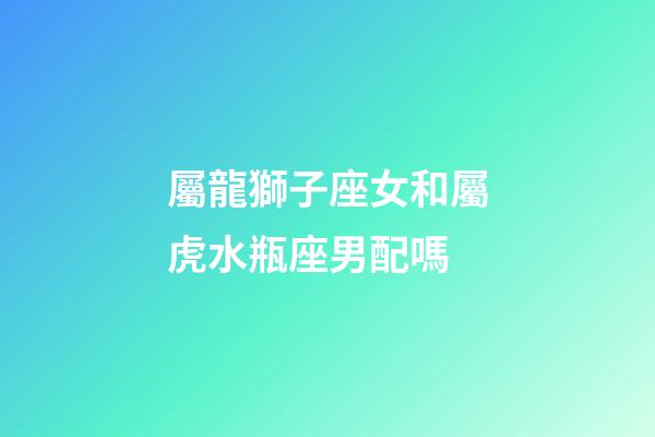 屬龍獅子座女和屬虎水瓶座男配嗎-第1張-星座運勢-玄機派