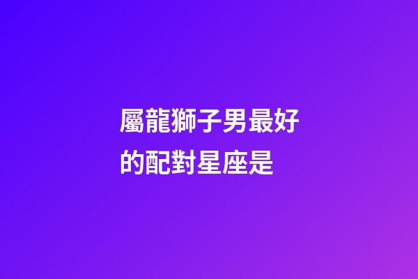 屬龍獅子男最好的配對星座是-第1張-星座運勢-玄機派