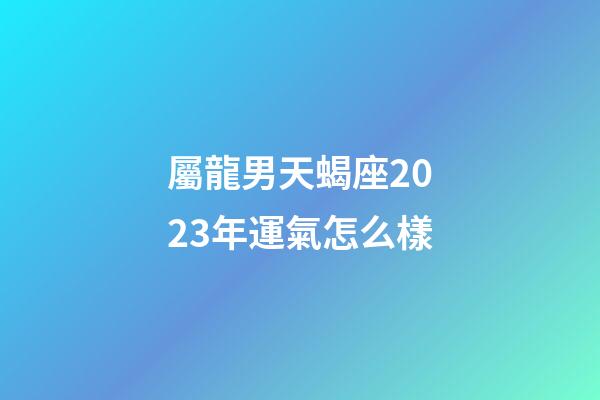 屬龍男天蝎座2023年運氣怎么樣-第1張-星座運勢-玄機派