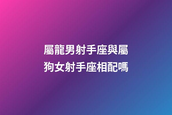 屬龍男射手座與屬狗女射手座相配嗎-第1張-星座運勢-玄機派
