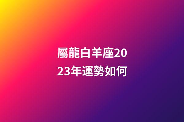 屬龍白羊座2023年運勢如何-第1張-星座運勢-玄機派