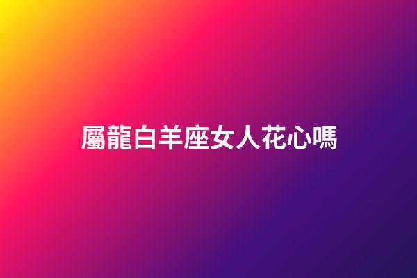 屬龍白羊座女人花心嗎-第1張-星座運勢-玄機派
