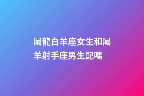 屬龍白羊座女生和屬羊射手座男生配嗎-第1張-星座運(yùn)勢(shì)-玄機(jī)派