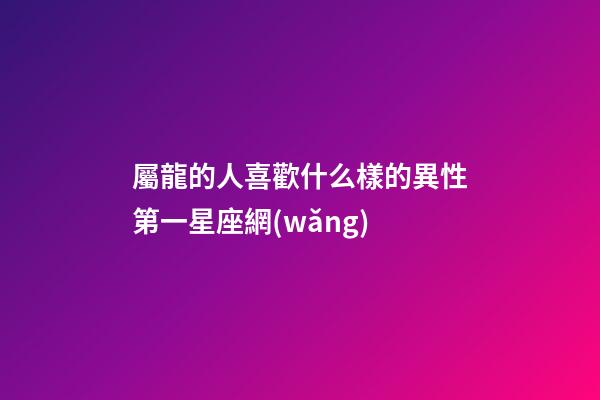 屬龍的人喜歡什么樣的異性第一星座網(wǎng)-第1張-星座運勢-玄機派