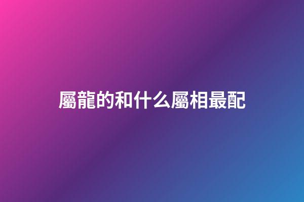 屬龍的和什么屬相最配（屬龍最佳配對生肖）-第1張-星座運勢-玄機派