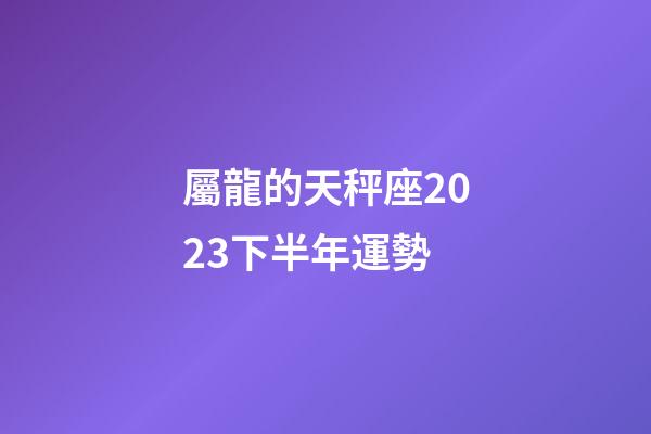 屬龍的天秤座2023下半年運勢-第1張-星座運勢-玄機派