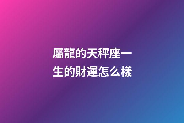 屬龍的天秤座一生的財運怎么樣-第1張-星座運勢-玄機派