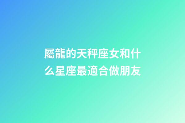 屬龍的天秤座女和什么星座最適合做朋友-第1張-星座運勢-玄機派