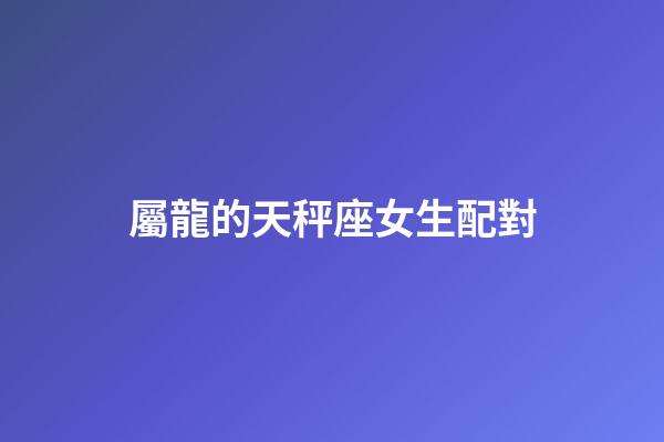 屬龍的天秤座女生配對-第1張-星座運勢-玄機派