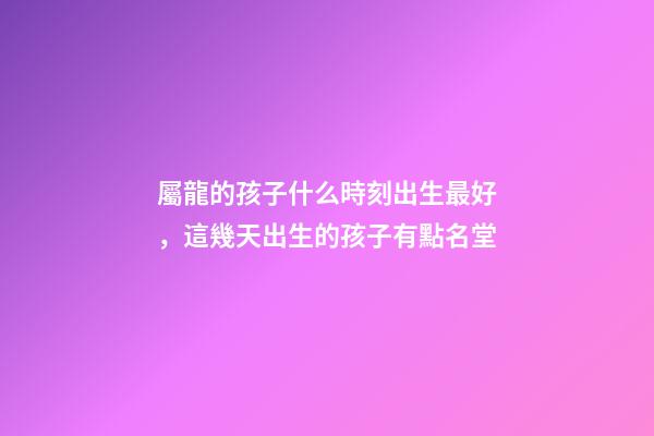 屬龍的孩子什么時刻出生最好，這幾天出生的孩子有點名堂-第1張-觀點-玄機派