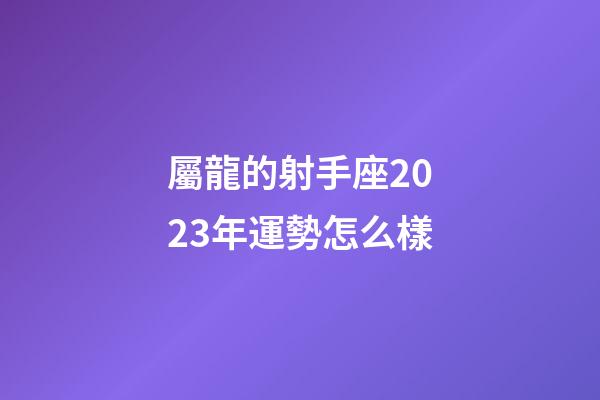 屬龍的射手座2023年運勢怎么樣-第1張-星座運勢-玄機派