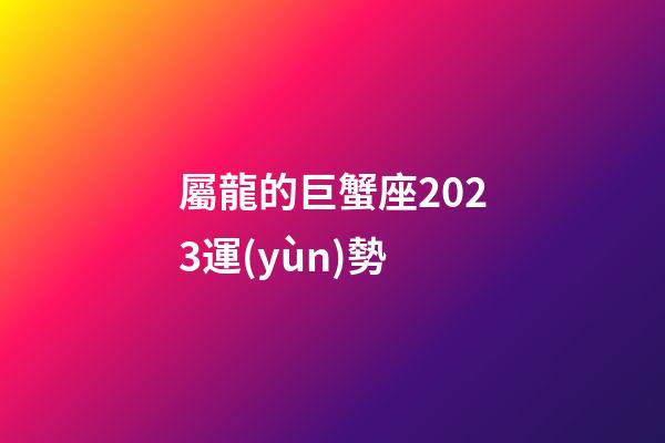 屬龍的巨蟹座2023運(yùn)勢-第1張-星座運(yùn)勢-玄機(jī)派