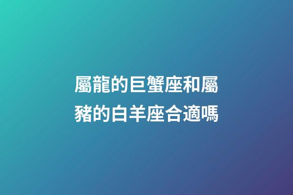 屬龍的巨蟹座和屬豬的白羊座合適嗎-第1張-星座運勢-玄機派