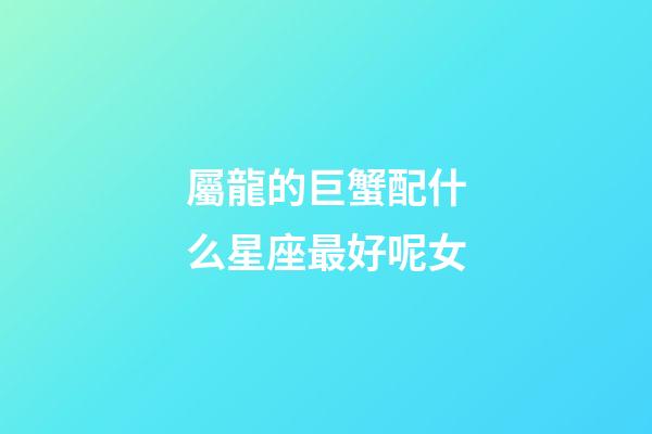 屬龍的巨蟹配什么星座最好呢女-第1張-星座運勢-玄機派