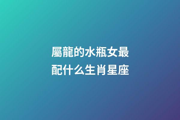 屬龍的水瓶女最配什么生肖星座-第1張-星座運勢-玄機派