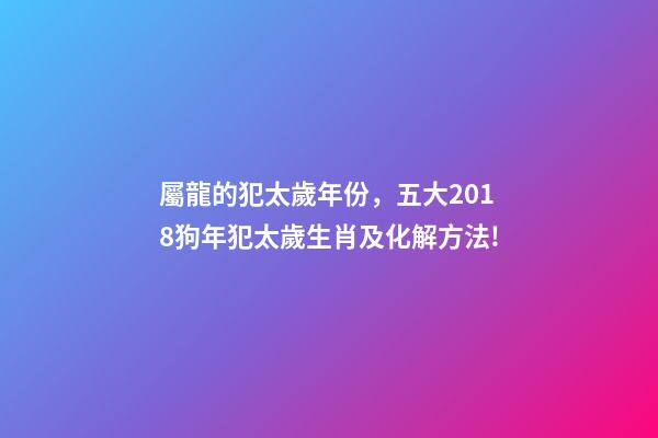屬龍的犯太歲年份，五大2018狗年犯太歲生肖及化解方法!-第1張-觀點-玄機派