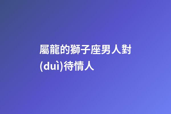屬龍的獅子座男人對(duì)待情人-第1張-星座運(yùn)勢(shì)-玄機(jī)派