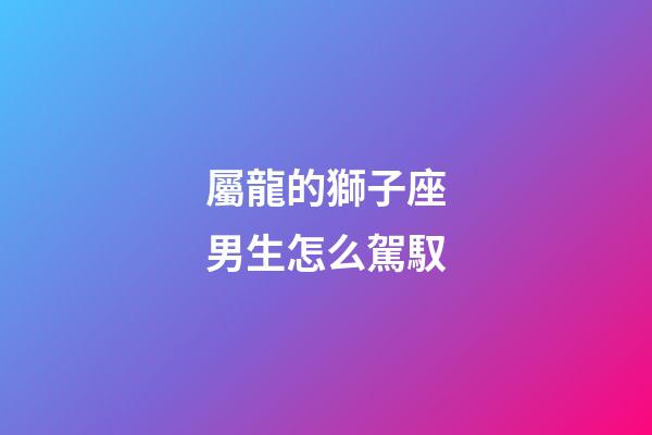 屬龍的獅子座男生怎么駕馭-第1張-星座運勢-玄機派