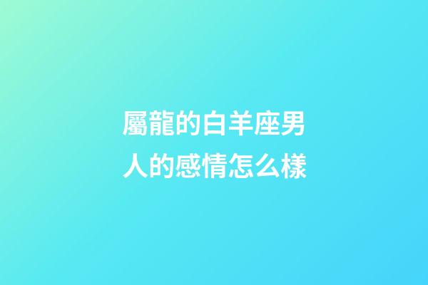 屬龍的白羊座男人的感情怎么樣-第1張-星座運勢-玄機派