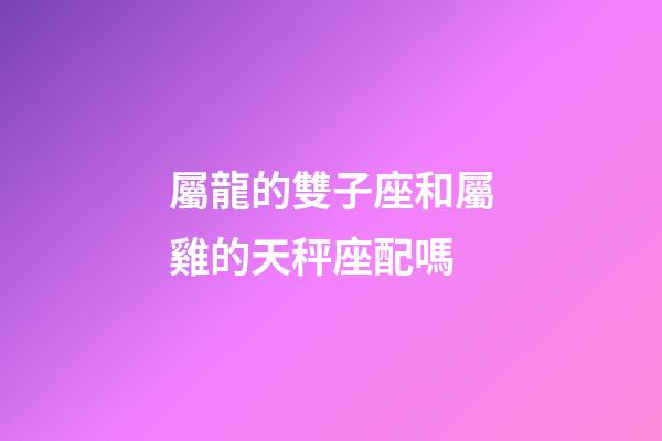 屬龍的雙子座和屬雞的天秤座配嗎-第1張-星座運勢-玄機派