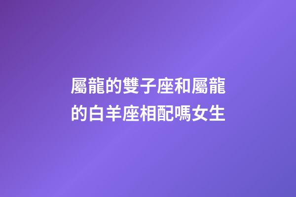 屬龍的雙子座和屬龍的白羊座相配嗎女生-第1張-星座運勢-玄機派
