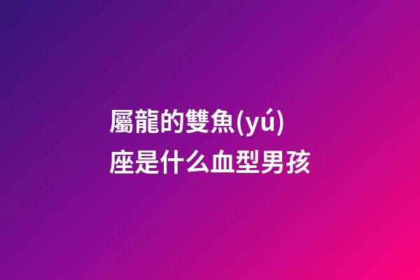 屬龍的雙魚(yú)座是什么血型男孩-第1張-星座運(yùn)勢(shì)-玄機(jī)派
