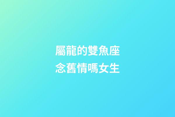 屬龍的雙魚座念舊情嗎女生-第1張-星座運(yùn)勢-玄機(jī)派
