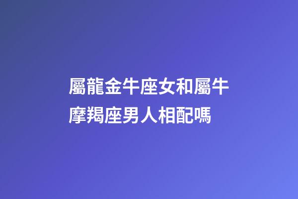 屬龍金牛座女和屬牛摩羯座男人相配嗎-第1張-星座運勢-玄機派