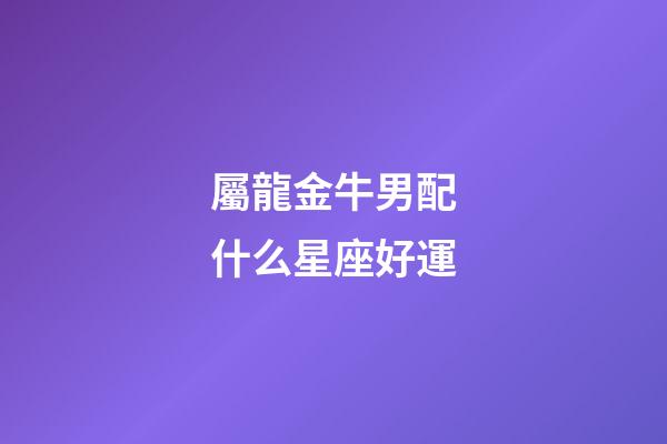 屬龍金牛男配什么星座好運-第1張-星座運勢-玄機派
