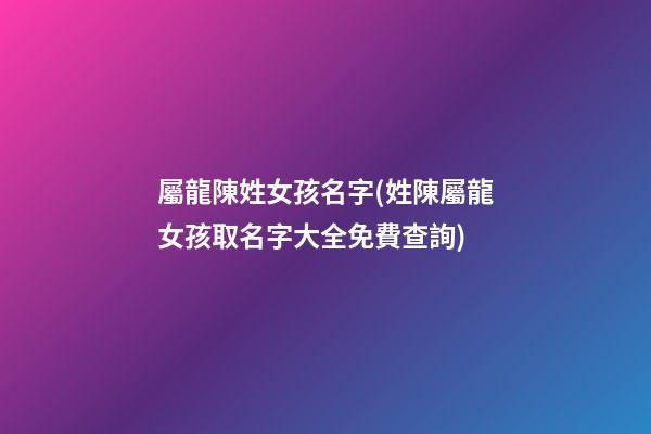 屬龍陳姓女孩名字(姓陳屬龍女孩取名字大全免費查詢)
