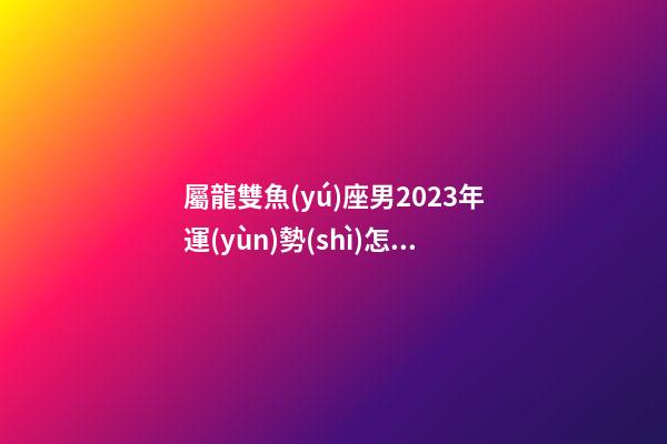 屬龍雙魚(yú)座男2023年運(yùn)勢(shì)怎樣呢-第1張-星座運(yùn)勢(shì)-玄機(jī)派