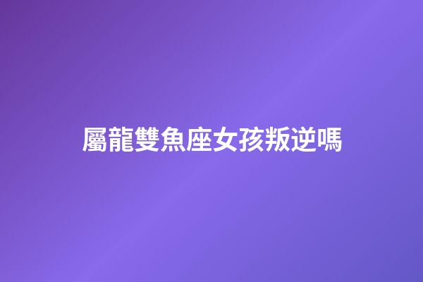 屬龍雙魚座女孩叛逆嗎-第1張-星座運勢-玄機派