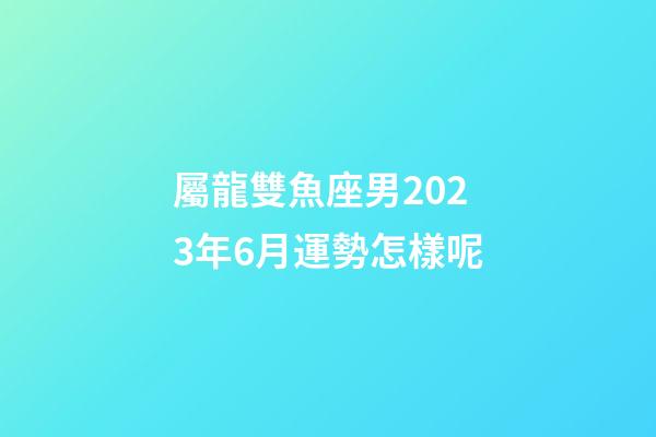 屬龍雙魚座男2023年6月運勢怎樣呢-第1張-星座運勢-玄機派