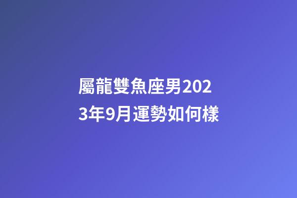 屬龍雙魚座男2023年9月運勢如何樣-第1張-星座運勢-玄機派